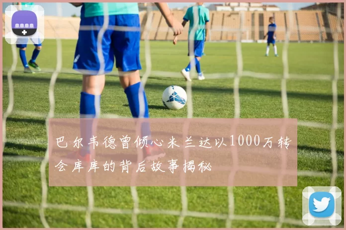 巴尔韦德曾倾心米兰达以1000万转会库库的背后故事揭秘
