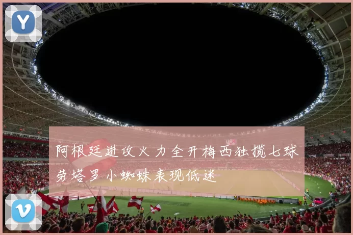阿根廷进攻火力全开梅西独揽七球劳塔罗小蜘蛛表现低迷