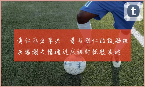 黄仁范分享兴慜哥与刚仁的鼓励经历感谢之情通过庆祝时抓脸表达