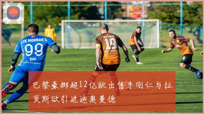 巴黎豪掷超12亿欧出售李刚仁与拉莫斯欲引进迪奥曼德