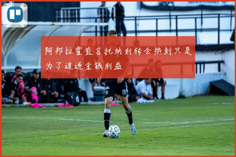 阿邦拉霍直言托纳利转会热刺只是为了追逐金钱利益